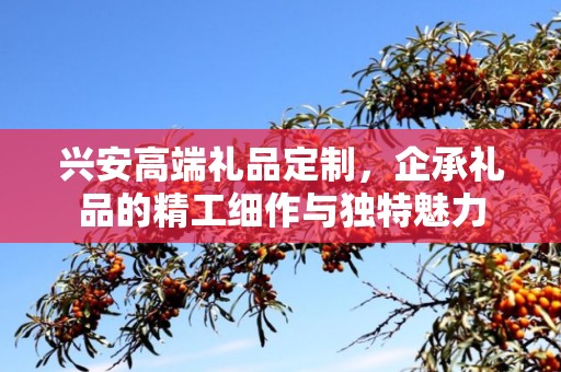兴安高端礼品定制，企承礼品的精工细作与独特魅力
